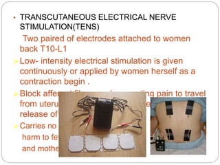 • TRANSCUTANEOUS ELECTRICAL NERVE
STIMULATION(TENS)
Two paired of electrodes attached to women
back T10-L1 .
Low- intensity electrical stimulation is given
continuously or applied by women herself as a
contraction begin .
Block afferent fibers and preventing pain to travel
from uterus to spinal cord synapses and facilitate
release of endorphin
 Carries no
harm to fetus
and mother.
 