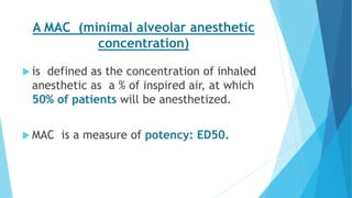 A MAC (minimal alveolar anesthetic
concentration)
 is defined as the concentration of inhaled
anesthetic as a % of inspired air, at which
50% of patients will be anesthetized.
 MAC is a measure of potency: ED50.
 