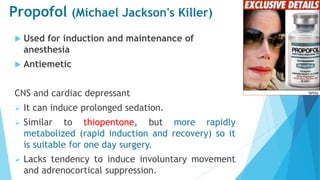 Propofol (Michael Jackson's Killer)
 Used for induction and maintenance of
anesthesia
 Antiemetic
CNS and cardiac depressant
 It can induce prolonged sedation.
 Similar to thiopentone, but more rapidly
metabolized (rapid induction and recovery) so it
is suitable for one day surgery.
 Lacks tendency to induce involuntary movement
and adrenocortical suppression.
 
