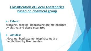 Classification of Local Anesthetics
based on chemical group
 - Esters:
procaine, cocaine, benzocaine are metabolized
by plasma and tissue esterases
 - Amides:
lidocaine, bupivacaine, mepivacaine are
metabolized by liver amides
 