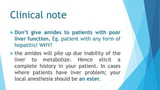 Clinical note
 Don’t give amides to patients with poor
liver function. Eg. patient with any form of
hepatitis! WHY?
 the amides will pile up due inability of the
liver to metabolize. Hence elicit a
complete history in your patient. In cases
where patients have liver problem; your
local anesthesia should be an ester.
 