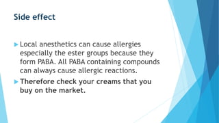 Side effect
 Local anesthetics can cause allergies
especially the ester groups because they
form PABA. All PABA containing compounds
can always cause allergic reactions.
 Therefore check your creams that you
buy on the market.
 