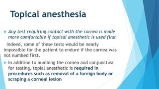 Topical anesthesia
 Any test requiring contact with the cornea is made
more comfortable if topical anesthetic is used first
Indeed, some of these tests would be nearly
impossible for the patient to endure if the cornea was
not numbed first.
 In addition to numbing the cornea and conjunctiva
for testing, topial anesthetic is required in
procedures such as removal of a foreign body or
scraping a corneal lesion
 