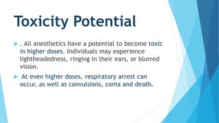 Toxicity Potential
 . All anesthetics have a potential to become toxic
in higher doses. Individuals may experience
lightheadedness, ringing in their ears, or blurred
vision.
 At even higher doses, respiratory arrest can
occur, as well as convulsions, coma and death.
 
