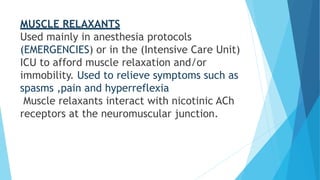 MUSCLE RELAXANTS
Used mainly in anesthesia protocols
(EMERGENCIES) or in the (Intensive Care Unit)
ICU to afford muscle relaxation and/or
immobility. Used to relieve symptoms such as
spasms ,pain and hyperreflexia
Muscle relaxants interact with nicotinic ACh
receptors at the neuromuscular junction.
 