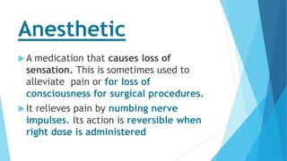 Anesthetic
A medication that causes loss of
sensation. This is sometimes used to
alleviate pain or for loss of
consciousness for surgical procedures.
It relieves pain by numbing nerve
impulses. Its action is reversible when
right dose is administered
 