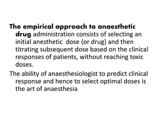 The empirical approach to anaesthetic
drug administration consists of selecting an
initial anesthetic dose {or drug} and then
titrating subsequent dose based on the clinical
responses of patients, without reaching toxic
doses.
The ability of anaesthesiologist to predict clinical
response and hence to select optimal doses is
the art of anaesthesia
 