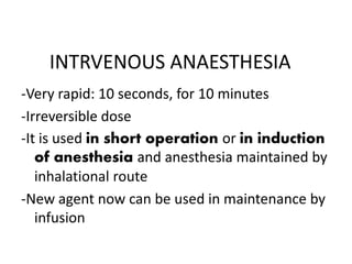 INTRVENOUS ANAESTHESIA
-Very rapid: 10 seconds, for 10 minutes
-Irreversible dose
-It is used in short operation or in induction
of anesthesia and anesthesia maintained by
inhalational route
-New agent now can be used in maintenance by
infusion
 