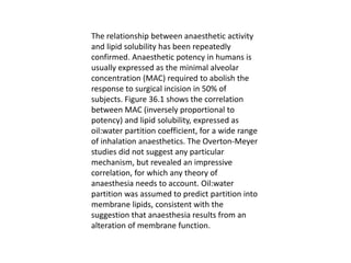 The relationship between anaesthetic activity
and lipid solubility has been repeatedly
confirmed. Anaesthetic potency in humans is
usually expressed as the minimal alveolar
concentration (MAC) required to abolish the
response to surgical incision in 50% of
subjects. Figure 36.1 shows the correlation
between MAC (inversely proportional to
potency) and lipid solubility, expressed as
oil:water partition coefficient, for a wide range
of inhalation anaesthetics. The Overton-Meyer
studies did not suggest any particular
mechanism, but revealed an impressive
correlation, for which any theory of
anaesthesia needs to account. Oil:water
partition was assumed to predict partition into
membrane lipids, consistent with the
suggestion that anaesthesia results from an
alteration of membrane function.
 