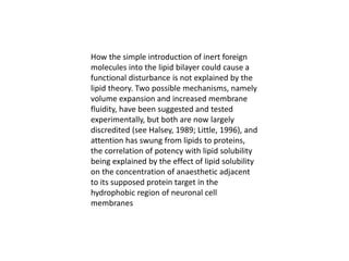 How the simple introduction of inert foreign
molecules into the lipid bilayer could cause a
functional disturbance is not explained by the
lipid theory. Two possible mechanisms, namely
volume expansion and increased membrane
fluidity, have been suggested and tested
experimentally, but both are now largely
discredited (see Halsey, 1989; Little, 1996), and
attention has swung from lipids to proteins,
the correlation of potency with lipid solubility
being explained by the effect of lipid solubility
on the concentration of anaesthetic adjacent
to its supposed protein target in the
hydrophobic region of neuronal cell
membranes
 
