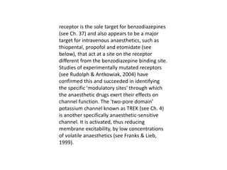 receptor is the sole target for benzodiazepines
(see Ch. 37) and also appears to be a major
target for intravenous anaesthetics, such as
thiopental, propofol and etomidate (see
below), that act at a site on the receptor
different from the benzodiazepine binding site.
Studies of experimentally mutated receptors
(see Rudolph & Antkowiak, 2004) have
confirmed this and succeeded in identifying
the specific 'modulatory sites' through which
the anaesthetic drugs exert their effects on
channel function. The 'two-pore domain'
potassium channel known as TREK (see Ch. 4)
is another specifically anaesthetic-sensitive
channel. It is activated, thus reducing
membrane excitability, by low concentrations
of volatile anaesthetics (see Franks & Lieb,
1999).
 
