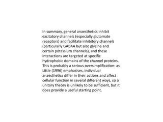 In summary, general anaesthetics inhibit
excitatory channels (especially glutamate
receptors) and facilitate inhibitory channels
(particularly GABAA but also glycine and
certain potassium channels), and these
interactions are targeted at specific
hydrophobic domains of the channel proteins.
This is probably a serious oversimplification: as
Little (1996) emphasises, individual
anaesthetics differ in their actions and affect
cellular function in several different ways, so a
unitary theory is unlikely to be sufficient, but it
does provide a useful starting point.
 