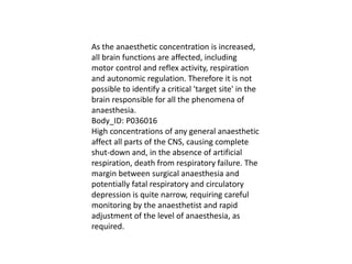 As the anaesthetic concentration is increased,
all brain functions are affected, including
motor control and reflex activity, respiration
and autonomic regulation. Therefore it is not
possible to identify a critical 'target site' in the
brain responsible for all the phenomena of
anaesthesia.
Body_ID: P036016
High concentrations of any general anaesthetic
affect all parts of the CNS, causing complete
shut-down and, in the absence of artificial
respiration, death from respiratory failure. The
margin between surgical anaesthesia and
potentially fatal respiratory and circulatory
depression is quite narrow, requiring careful
monitoring by the anaesthetist and rapid
adjustment of the level of anaesthesia, as
required.
 