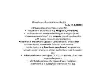 Clinical uses of general anaesthetics
Body_ID: B036003
•Intravenous anaesthetics are used for:
• induction of anaesthesia (e.g. thiopental, etomidate)
• maintenance of anaesthesia throughout surgery ('total
intravenous anaesthesia', e.g. propofol given in combination
with muscle relaxants and analgesics).
•Inhalational anaesthetics (gases or volatile liquids) are used for
maintenance of anaesthesia. Points to note are that:
• volatile liquids (e.g. halothane, sevoflurane) are vaporised
with air, oxygen or oxygen-nitrous oxide mixtures as the carrier
gas
• halothane hepatotoxicity (see Ch. 53) occurs more often after
repeated exposure
• all inhalational anaesthetics can trigger malignant
hyperthermia in susceptible individuals (Ch. 10).
 
