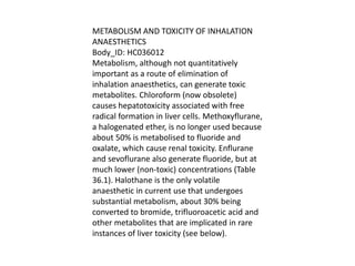 METABOLISM AND TOXICITY OF INHALATION
ANAESTHETICS
Body_ID: HC036012
Metabolism, although not quantitatively
important as a route of elimination of
inhalation anaesthetics, can generate toxic
metabolites. Chloroform (now obsolete)
causes hepatotoxicity associated with free
radical formation in liver cells. Methoxyflurane,
a halogenated ether, is no longer used because
about 50% is metabolised to fluoride and
oxalate, which cause renal toxicity. Enflurane
and sevoflurane also generate fluoride, but at
much lower (non-toxic) concentrations (Table
36.1). Halothane is the only volatile
anaesthetic in current use that undergoes
substantial metabolism, about 30% being
converted to bromide, trifluoroacetic acid and
other metabolites that are implicated in rare
instances of liver toxicity (see below).
 