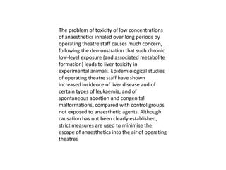The problem of toxicity of low concentrations
of anaesthetics inhaled over long periods by
operating theatre staff causes much concern,
following the demonstration that such chronic
low-level exposure (and associated metabolite
formation) leads to liver toxicity in
experimental animals. Epidemiological studies
of operating theatre staff have shown
increased incidence of liver disease and of
certain types of leukaemia, and of
spontaneous abortion and congenital
malformations, compared with control groups
not exposed to anaesthetic agents. Although
causation has not been clearly established,
strict measures are used to minimise the
escape of anaesthetics into the air of operating
theatres
 