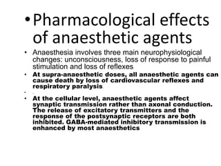 •Pharmacological effects
of anaesthetic agents
• Anaesthesia involves three main neurophysiological
changes: unconsciousness, loss of response to painful
stimulation and loss of reflexes.
• At supra-anaesthetic doses, all anaesthetic agents can
cause death by loss of cardiovascular reflexes and
respiratory paralysis.
• .
• At the cellular level, anaesthetic agents affect
synaptic transmission rather than axonal conduction.
The release of excitatory transmitters and the
response of the postsynaptic receptors are both
inhibited. GABA-mediated inhibitory transmission is
enhanced by most anaesthetics
 