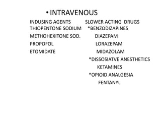 •INTRAVENOUS
INDUSING AGENTS SLOWER ACTING DRUGS
THIOPENTONE SODIUM *BENZODIZAPINES
METHOHEXITONE SOD. DIAZEPAM
PROPOFOL LORAZEPAM
ETOMIDATE MIDAZOLAM
*DISSOSIATVE ANESTHETICS
KETAMINES
*OPIOID ANALGESIA
FENTANYL
 