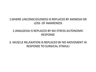 1.WHERE UNCONSCIOUSNESS IS REPLACED BY AMNESIA OR
LOSS OF AWARENESS
2.ANALGESIA IS REPLACED BY NO STRESS AUTONOMIC
RESPONSE
3. MUSCLE RELAXATION IS REPLACED BY NO MOVEMENT IN
RESPONSE TO SURGICAL STIMULI
 