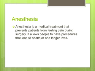 Anesthesia
 Anesthesia is a medical treatment that
prevents patients from feeling pain during
surgery. It allows people to have procedures
that lead to healthier and longer lives.
 