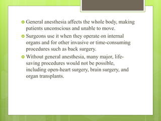  General anesthesia affects the whole body, making
patients unconscious and unable to move.
 Surgeons use it when they operate on internal
organs and for other invasive or time-consuming
procedures such as back surgery.
 Without general anesthesia, many major, life-
saving procedures would not be possible,
including open-heart surgery, brain surgery, and
organ transplants.
 