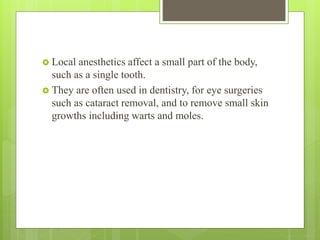  Local anesthetics affect a small part of the body,
such as a single tooth.
 They are often used in dentistry, for eye surgeries
such as cataract removal, and to remove small skin
growths including warts and moles.
 