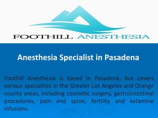 Anesthesia Specialist in Pasadena
Foothill Anesthesia is based in Pasadena, but covers
various specialties in the Greater Los Angeles and Orange
county areas, including cosmetic surgery, gastrointestinal
procedures, pain and spine, fertility and ketamine
infusions.
 