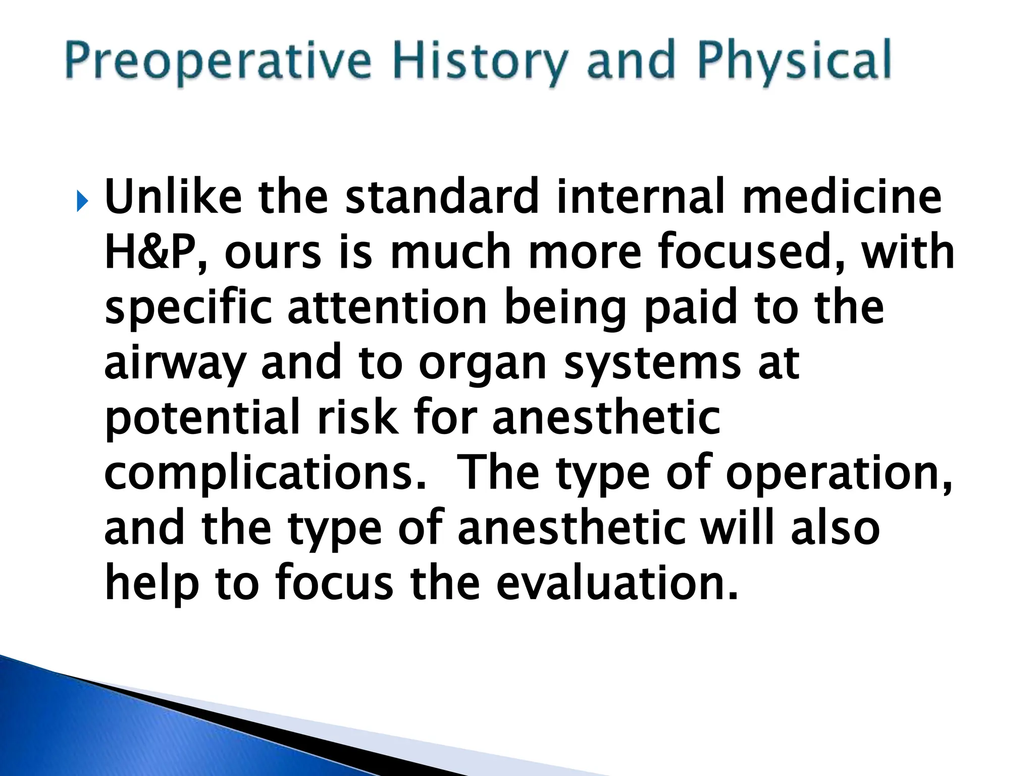  Unlike the standard internal medicine
H&P, ours is much more focused, with
specific attention being paid to the
airway and to organ systems at
potential risk for anesthetic
complications. The type of operation,
and the type of anesthetic will also
help to focus the evaluation.
 
