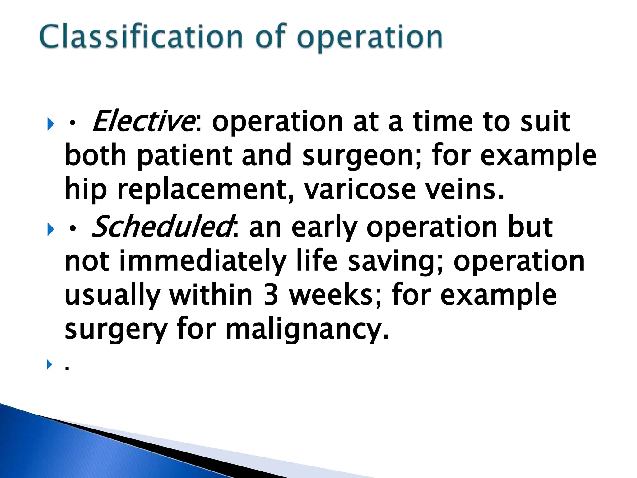  • Elective: operation at a time to suit
both patient and surgeon; for example
hip replacement, varicose veins.
 • Scheduled: an early operation but
not immediately life saving; operation
usually within 3 weeks; for example
surgery for malignancy.
 .
 