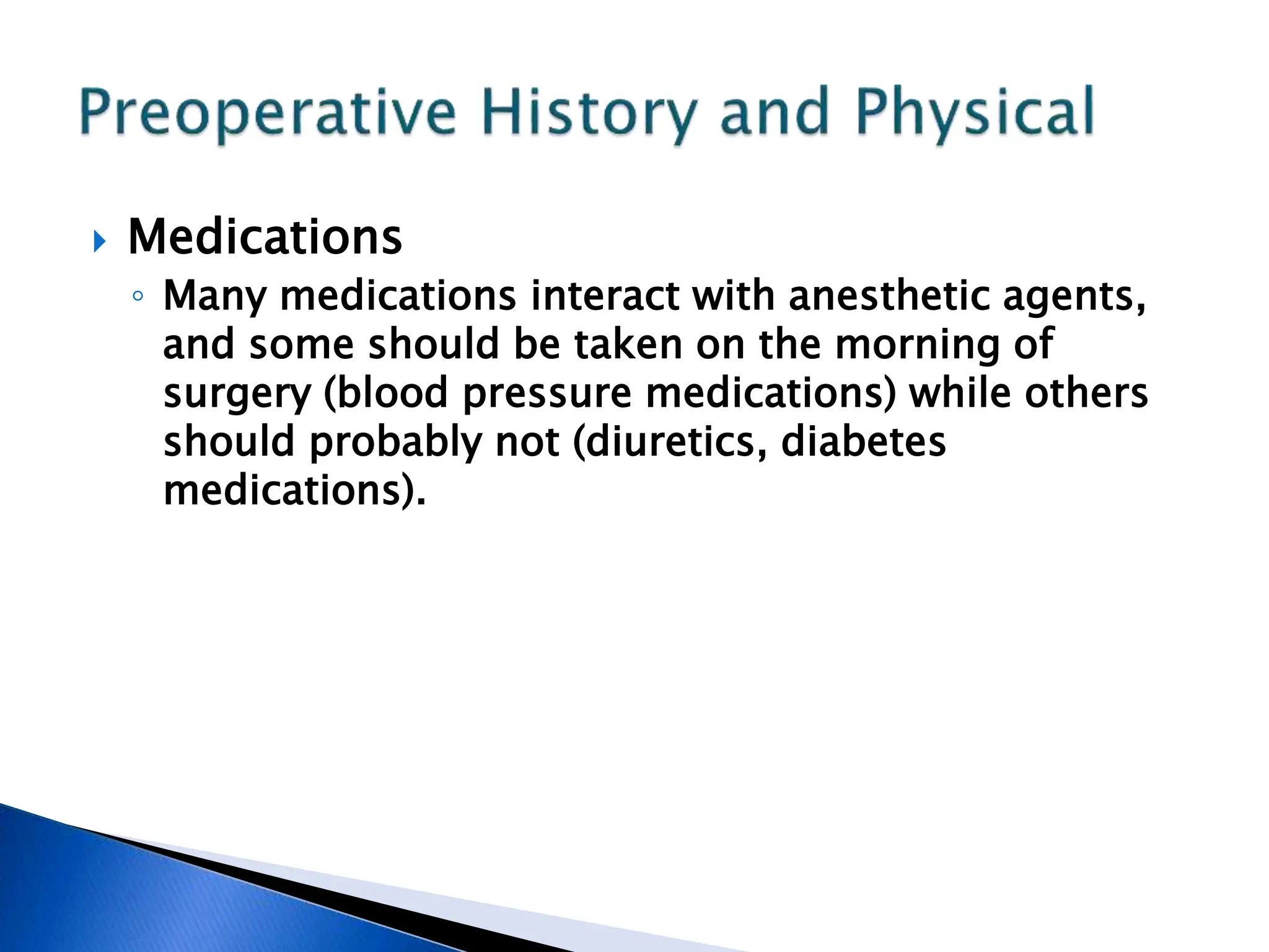  Medications
◦ Many medications interact with anesthetic agents,
and some should be taken on the morning of
surgery (blood pressure medications) while others
should probably not (diuretics, diabetes
medications).
 