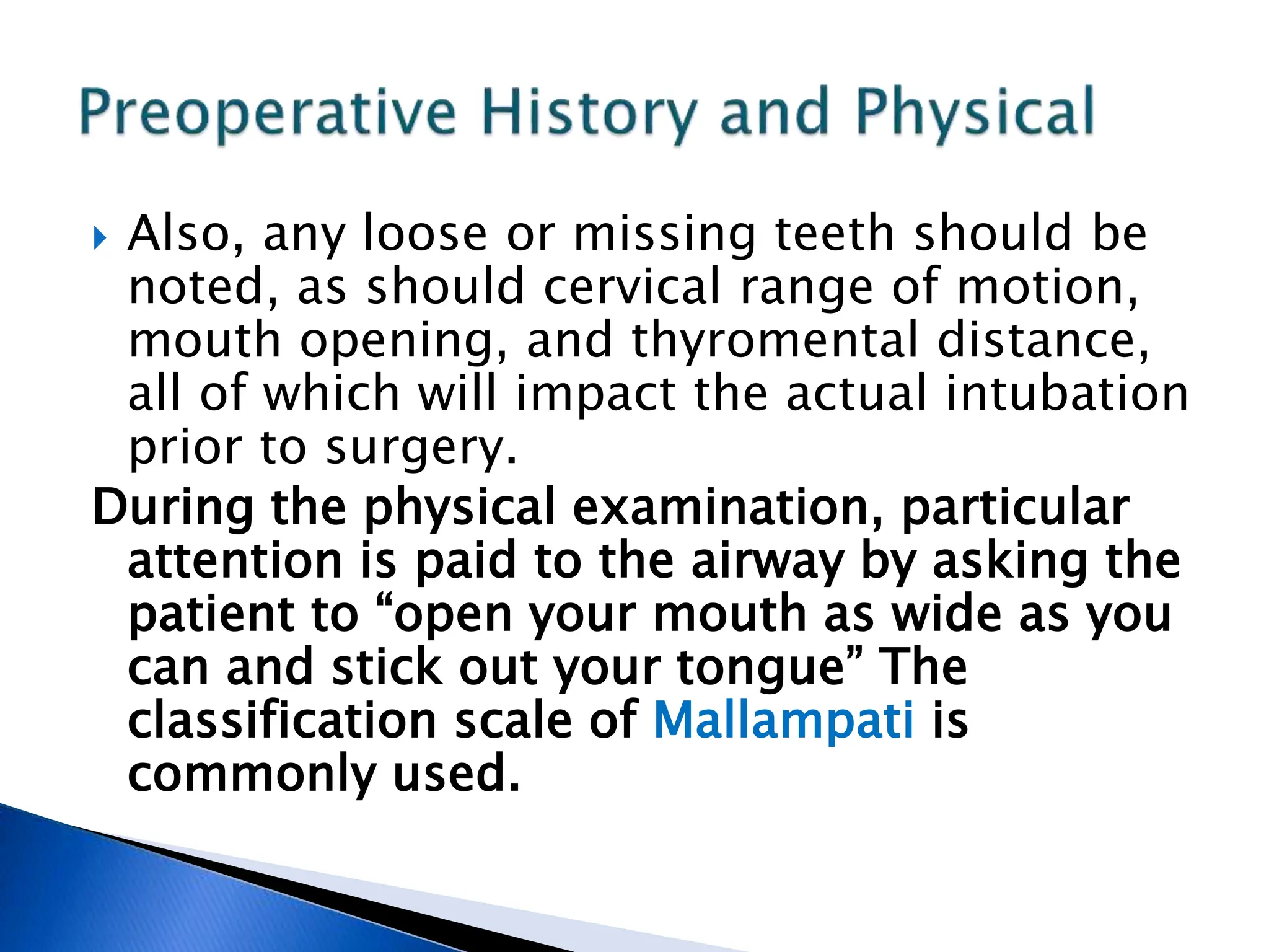  Also, any loose or missing teeth should be
noted, as should cervical range of motion,
mouth opening, and thyromental distance,
all of which will impact the actual intubation
prior to surgery.
During the physical examination, particular
attention is paid to the airway by asking the
patient to “open your mouth as wide as you
can and stick out your tongue” The
classification scale of Mallampati is
commonly used.
 