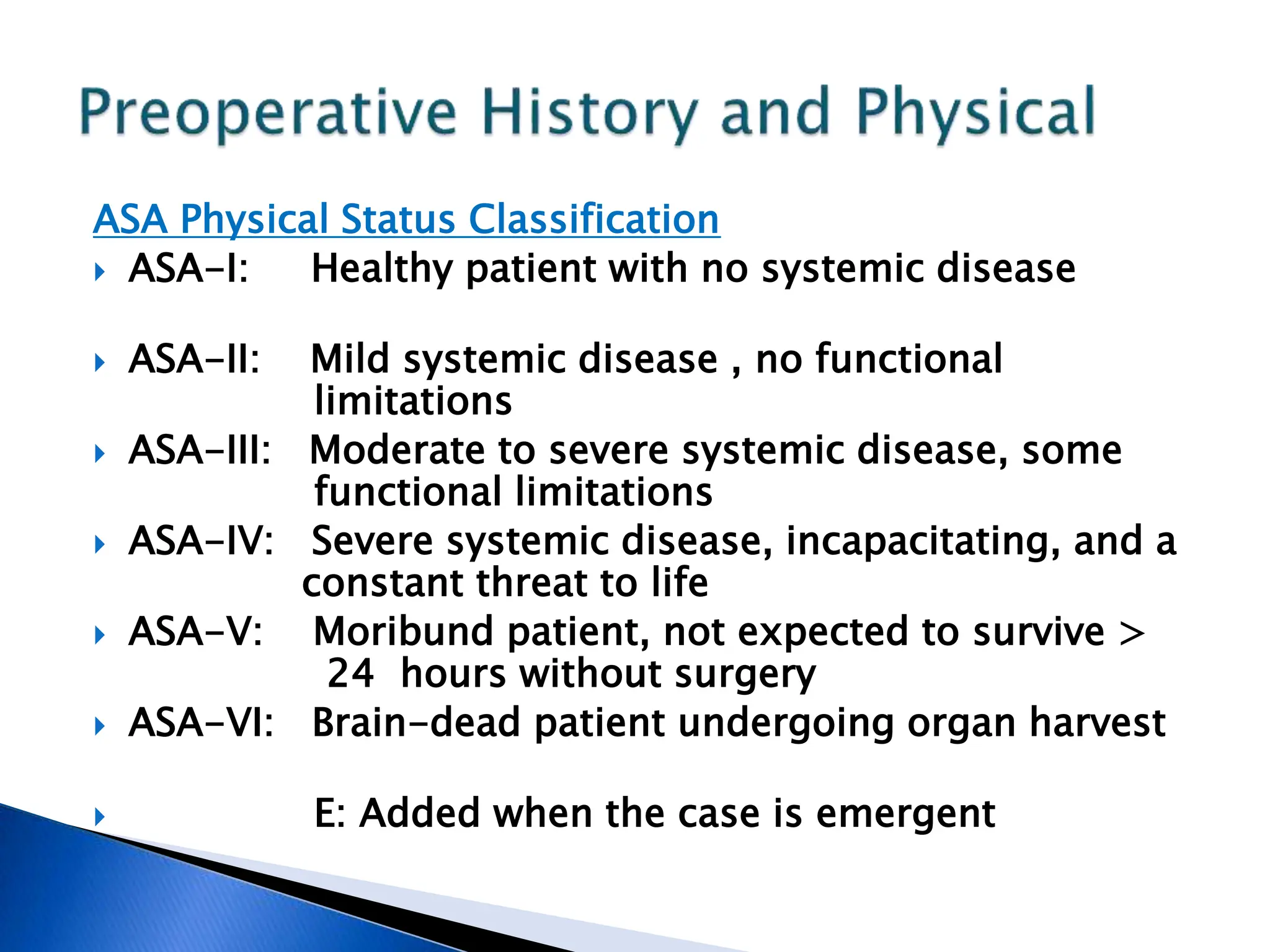 ASA Physical Status Classification
 ASA-I: Healthy patient with no systemic disease
 ASA-II: Mild systemic disease , no functional
limitations
 ASA-III: Moderate to severe systemic disease, some
functional limitations
 ASA-IV: Severe systemic disease, incapacitating, and a
constant threat to life
 ASA-V: Moribund patient, not expected to survive >
24 hours without surgery
 ASA-VI: Brain-dead patient undergoing organ harvest
 E: Added when the case is emergent
 