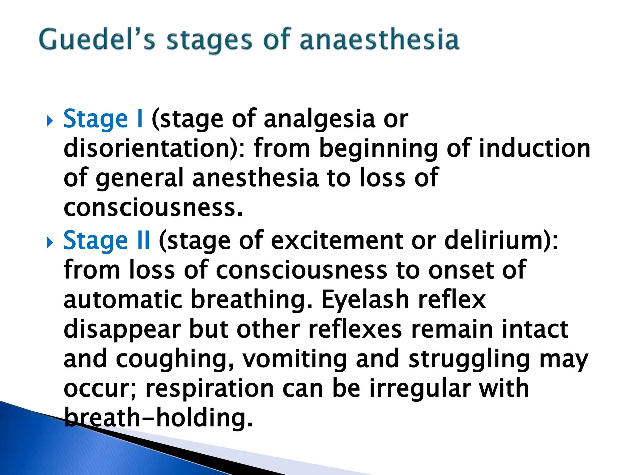  Stage I (stage of analgesia or
disorientation): from beginning of induction
of general anesthesia to loss of
consciousness.
 Stage II (stage of excitement or delirium):
from loss of consciousness to onset of
automatic breathing. Eyelash reflex
disappear but other reflexes remain intact
and coughing, vomiting and struggling may
occur; respiration can be irregular with
breath-holding.
 