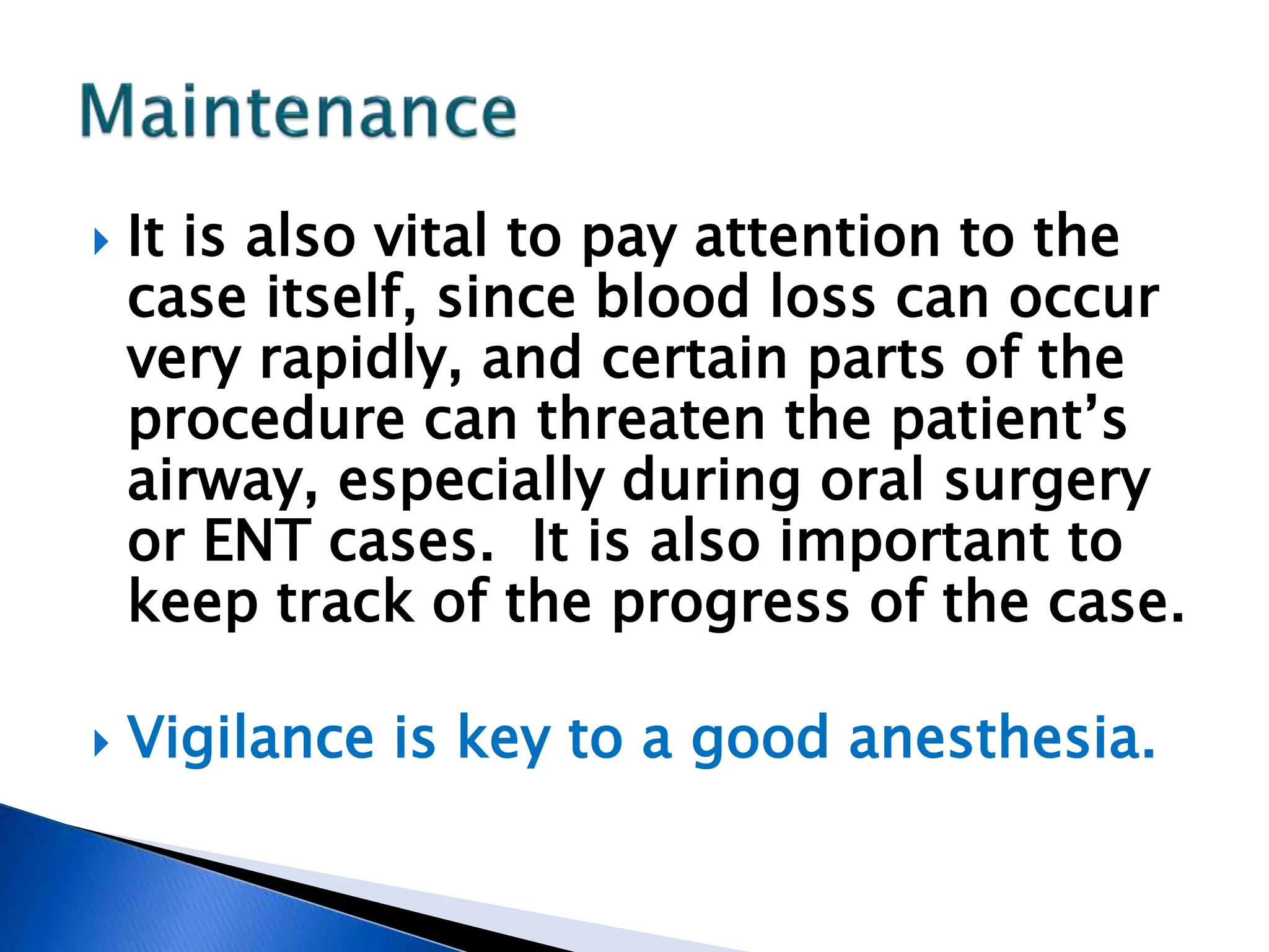  It is also vital to pay attention to the
case itself, since blood loss can occur
very rapidly, and certain parts of the
procedure can threaten the patient’s
airway, especially during oral surgery
or ENT cases. It is also important to
keep track of the progress of the case.
 Vigilance is key to a good anesthesia.
 