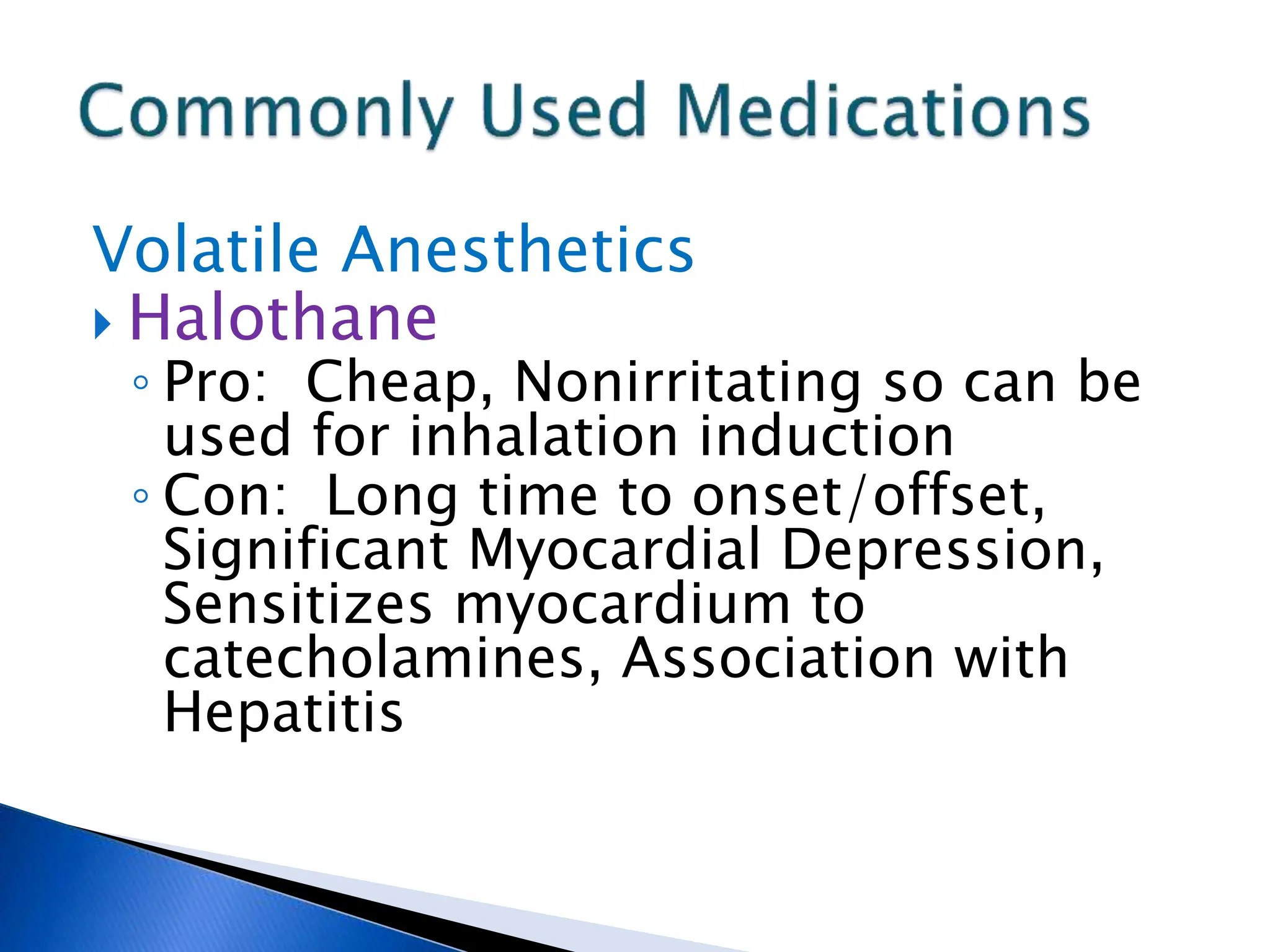 Volatile Anesthetics
 Halothane
◦ Pro: Cheap, Nonirritating so can be
used for inhalation induction
◦ Con: Long time to onset/offset,
Significant Myocardial Depression,
Sensitizes myocardium to
catecholamines, Association with
Hepatitis
 