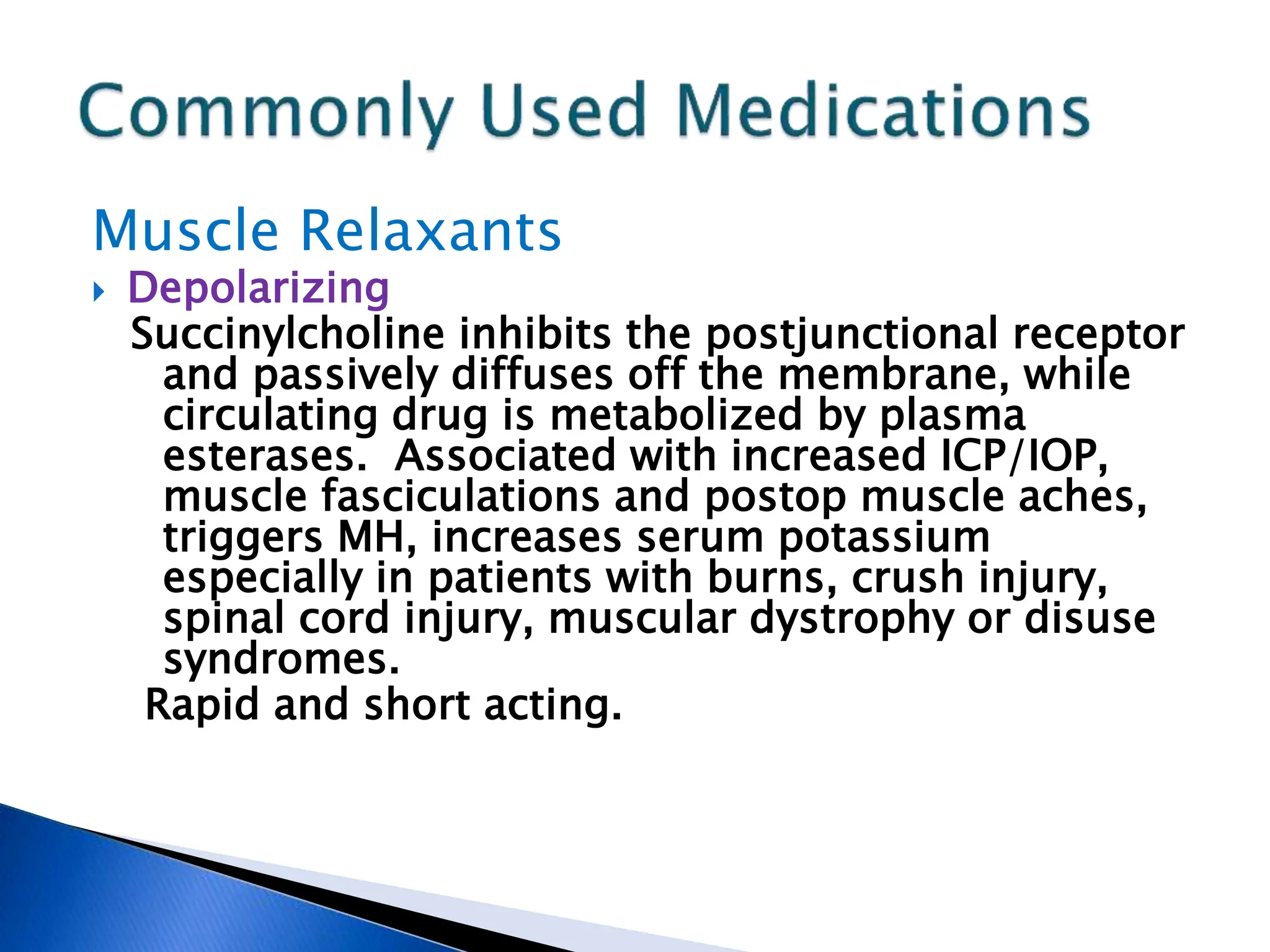 Muscle Relaxants
 Depolarizing
Succinylcholine inhibits the postjunctional receptor
and passively diffuses off the membrane, while
circulating drug is metabolized by plasma
esterases. Associated with increased ICP/IOP,
muscle fasciculations and postop muscle aches,
triggers MH, increases serum potassium
especially in patients with burns, crush injury,
spinal cord injury, muscular dystrophy or disuse
syndromes.
Rapid and short acting.
 