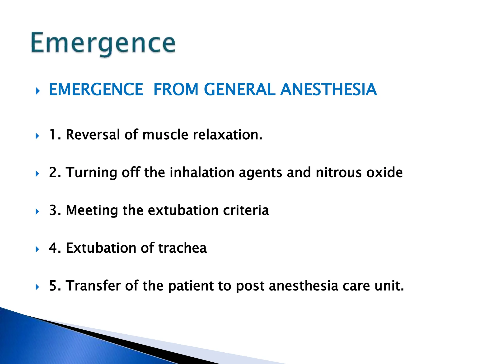  EMERGENCE FROM GENERAL ANESTHESIA
 1. Reversal of muscle relaxation.
 2. Turning off the inhalation agents and nitrous oxide
 3. Meeting the extubation criteria
 4. Extubation of trachea
 5. Transfer of the patient to post anesthesia care unit.
 