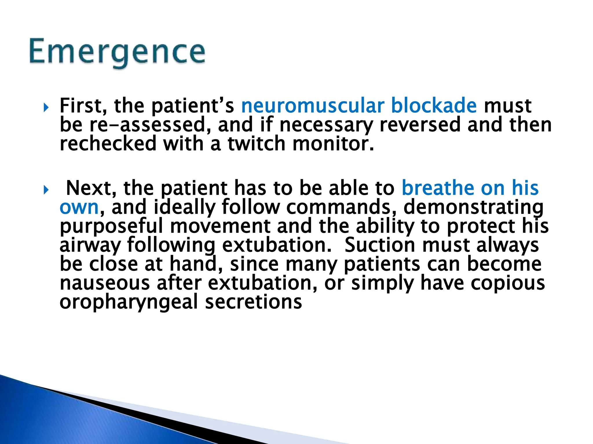  First, the patient’s neuromuscular blockade must
be re-assessed, and if necessary reversed and then
rechecked with a twitch monitor.
 Next, the patient has to be able to breathe on his
own, and ideally follow commands, demonstrating
purposeful movement and the ability to protect his
airway following extubation. Suction must always
be close at hand, since many patients can become
nauseous after extubation, or simply have copious
oropharyngeal secretions
 