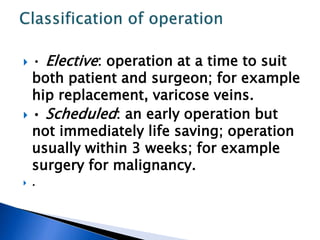  • Elective: operation at a time to suit
both patient and surgeon; for example
hip replacement, varicose veins.
 • Scheduled: an early operation but
not immediately life saving; operation
usually within 3 weeks; for example
surgery for malignancy.
 .
 