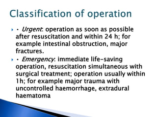  • Urgent: operation as soon as possible
after resuscitation and within 24 h; for
example intestinal obstruction, major
fractures.
 • Emergency: immediate life-saving
operation, resuscitation simultaneous with
surgical treatment; operation usually within
1h; for example major trauma with
uncontrolled haemorrhage, extradural
haematoma
 