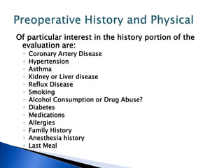 Of particular interest in the history portion of the
evaluation are:
◦ Coronary Artery Disease
◦ Hypertension
◦ Asthma
◦ Kidney or Liver disease
◦ Reflux Disease
◦ Smoking
◦ Alcohol Consumption or Drug Abuse?
◦ Diabetes
◦ Medications
◦ Allergies
◦ Family History
◦ Anesthesia history
◦ Last Meal
 
