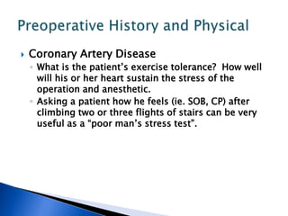  Coronary Artery Disease
◦ What is the patient’s exercise tolerance? How well
will his or her heart sustain the stress of the
operation and anesthetic.
◦ Asking a patient how he feels (ie. SOB, CP) after
climbing two or three flights of stairs can be very
useful as a “poor man’s stress test”.
 