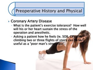 Preoperative History and Physical
 Coronary Artery Disease
◦ What is the patient’s exercise tolerance? How well
will his or her heart sustain the stress of the
operation and anesthetic.
◦ Asking a patient how he feels (ie. SOB, CP) after
climbing two or three flights of stairs can be very
useful as a “poor man’s stress test”.
 