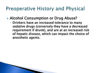  Alcohol Consumption or Drug Abuse?
◦ Drinkers have an increased tolerance to many
sedative drugs (conversely they have a decreased
requirement if drunk), and are at an increased risk
of hepatic disease, which can impact the choice of
anesthetic agents.
 
