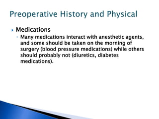  Medications
◦ Many medications interact with anesthetic agents,
and some should be taken on the morning of
surgery (blood pressure medications) while others
should probably not (diuretics, diabetes
medications).
 