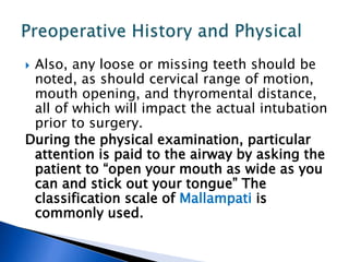  Also, any loose or missing teeth should be
noted, as should cervical range of motion,
mouth opening, and thyromental distance,
all of which will impact the actual intubation
prior to surgery.
During the physical examination, particular
attention is paid to the airway by asking the
patient to “open your mouth as wide as you
can and stick out your tongue” The
classification scale of Mallampati is
commonly used.
 