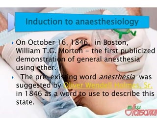 Induction to anaesthesiology
 On October 16, 1846, in Boston,
William T.G. Morton - the first publicized
demonstration of general anesthesia
using ether.
 The pre-existing word anesthesia was
suggested by Oliver Wendell Holmes, Sr.
in 1846 as a word to use to describe this
state.
 