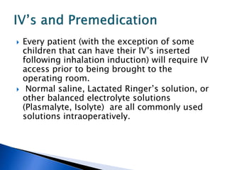  Every patient (with the exception of some
children that can have their IV’s inserted
following inhalation induction) will require IV
access prior to being brought to the
operating room.
 Normal saline, Lactated Ringer’s solution, or
other balanced electrolyte solutions
(Plasmalyte, Isolyte) are all commonly used
solutions intraoperatively.
 