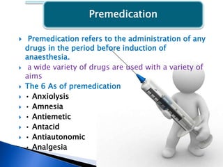 Premedication
 Premedication refers to the administration of any
drugs in the period before induction of
anaesthesia.
 a wide variety of drugs are used with a variety of
aims
 The 6 As of premedication
 • Anxiolysis
 • Amnesia
 • Antiemetic
 • Antacid
 • Antiautonomic
 • Analgesia
 