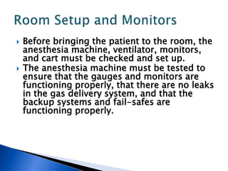  Before bringing the patient to the room, the
anesthesia machine, ventilator, monitors,
and cart must be checked and set up.
 The anesthesia machine must be tested to
ensure that the gauges and monitors are
functioning properly, that there are no leaks
in the gas delivery system, and that the
backup systems and fail-safes are
functioning properly.
 